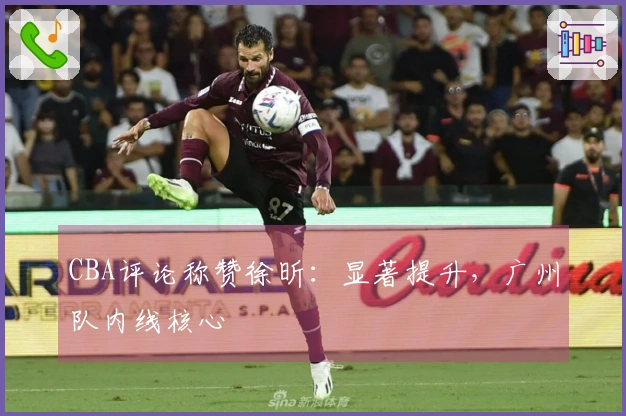 CBA评论称赞徐昕：显著提升，广州队内线核心