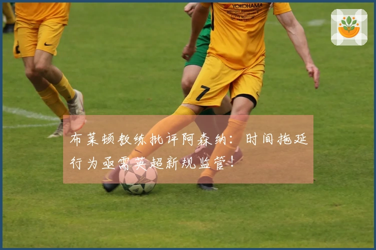 布莱顿教练批评阿森纳：时间拖延行为亟需英超新规监管！