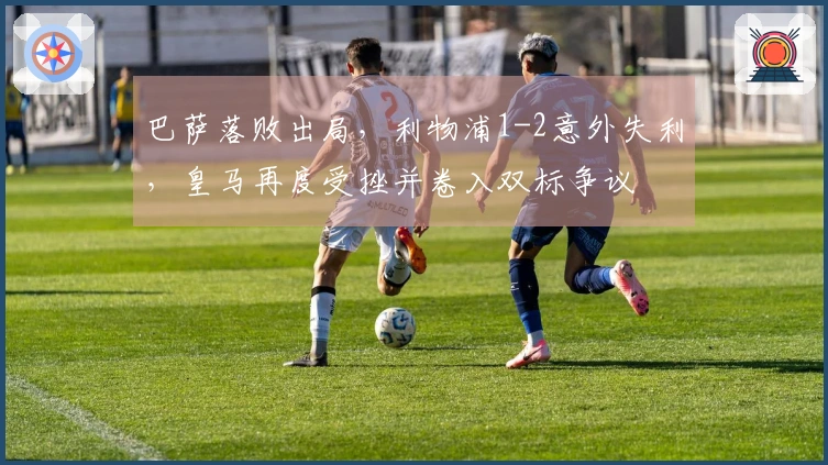 巴萨落败出局，利物浦1-2意外失利，皇马再度受挫并卷入双标争议