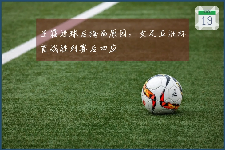 王霜进球后掩面原因，女足亚洲杯首战胜利赛后回应