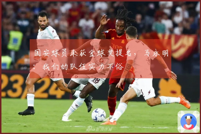 国安球员未获金球奖提名，马永明：我们的队伍实力不俗