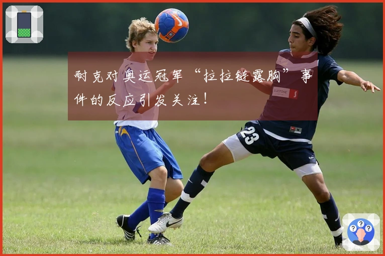 耐克对奥运冠军“拉拉链露胸”事件的反应引发关注！