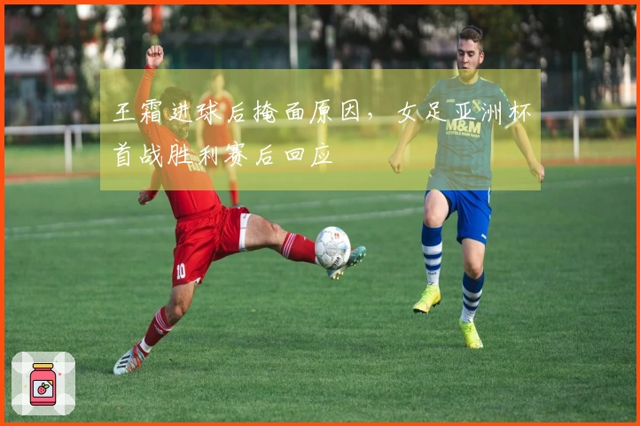 王霜进球后掩面原因，女足亚洲杯首战胜利赛后回应