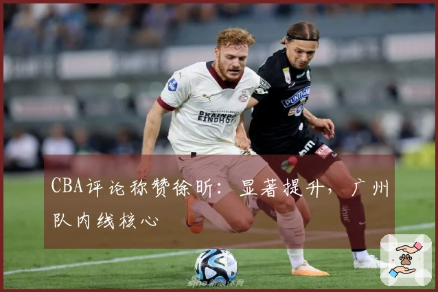 CBA评论称赞徐昕:显著提升,广州队内线核心