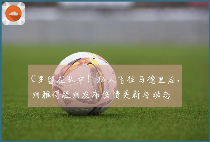 C罗留在队中！私人飞往马德里后，利雅得胜利发布伤情更新与动态