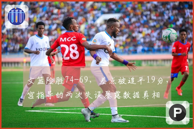 女篮险胜74-69，差点被追平19分，宫指导的两次失误暴露数据真相