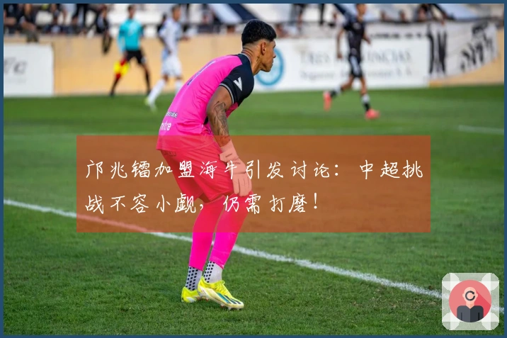 邝兆镭加盟海牛引发讨论：中超挑战不容小觑，仍需打磨！