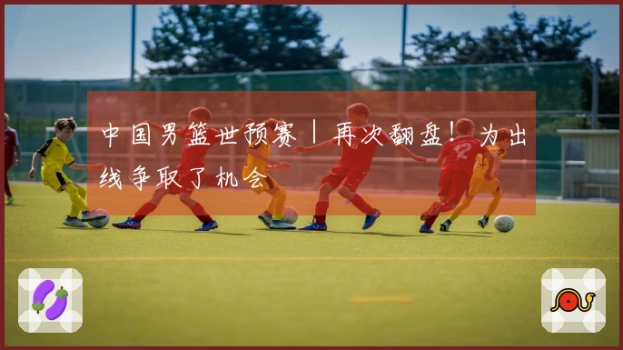 中国男篮世预赛｜再次翻盘！为出线争取了机会