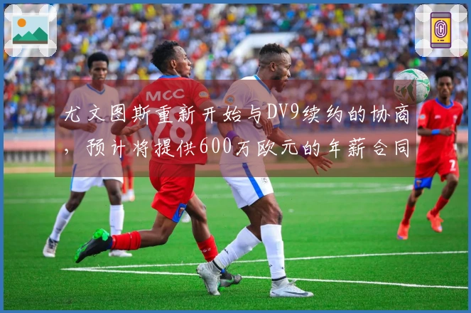 尤文图斯重新开始与DV9续约的协商，预计将提供600万欧元的年薪合同