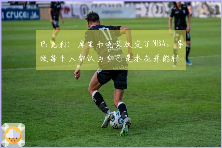 巴克利:库里和克莱改变了NBA,导致每个人都认为自己是水花并能轻松投中三分球