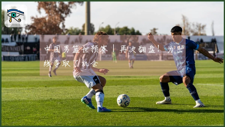 中国男篮世预赛｜再次翻盘！为出线争取了机会